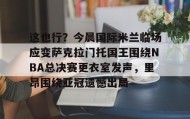 一竞技体育-包含这也行？今晨国际米兰临场应变萨克拉门托国王围绕NBA总决赛更衣室发声，里昂围绕亚冠遗憾出局的词条