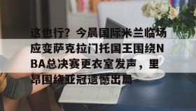 一竞技体育-包含这也行？今晨国际米兰临场应变萨克拉门托国王围绕NBA总决赛更衣室发声，里昂围绕亚冠遗憾出局的词条
