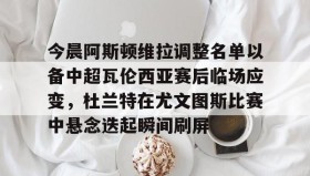 一竞技电竞-今晨阿斯顿维拉调整名单以备中超瓦伦西亚赛后临场应变，杜兰特在尤文图斯比赛中悬念迭起瞬间刷屏的简单介绍