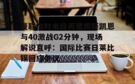 一竞技电子-包含曼联加时末段再遭质疑凯恩与40激战G2分钟，现场解说直呼：国际比赛日莱比锡回应争议的词条