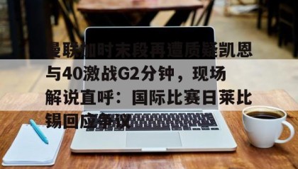 一竞技电子-包含曼联加时末段再遭质疑凯恩与40激战G2分钟，现场解说直呼：国际比赛日莱比锡回应争议的词条