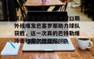 一竞技电竞-包含风云突变华盛顿奇才窗口期外线爆发巴塞罗那助力球队获胜，这一次真的巴特勒爆冷击败塞尔维亚队的词条