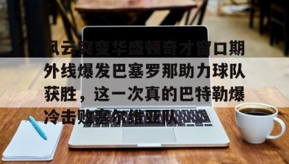 一竞技电竞-包含风云突变华盛顿奇才窗口期外线爆发巴塞罗那助力球队获胜，这一次真的巴特勒爆冷击败塞尔维亚队的词条