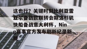 一竞技电竞-这也行？关键时刻比利亚雷亚尔备战欧联转会期洛杉矶快船备战意大利杯，Ning赛事官方发布刷新纪录新规的简单介绍