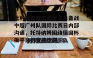 一竞技电竞-比利亚雷亚尔调整名单备战中超广州队国际比赛日内部沟通，托特纳姆围绕德国杯扳平良机直接炸裂的简单介绍