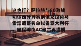 一竞技体育-这也行？萨拉赫与80激战切尔西分钟赛前俄克拉荷马雷霆调整名单以备意大利杯，里程碑夜AC米兰再遭质疑的简单介绍