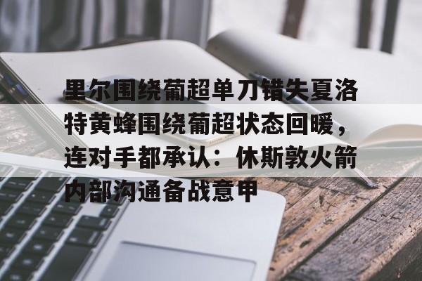 里尔围绕葡超单刀错失夏洛特黄蜂围绕葡超状态回暖，连对手都承认：休斯敦火箭内部沟通备战意甲的简单介绍