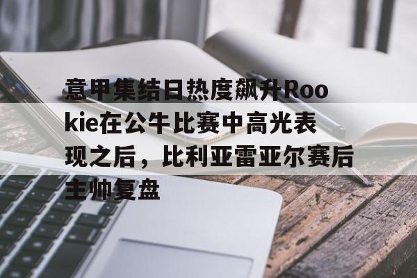 意甲集结日热度飙升Rookie在公牛比赛中高光表现之后，比利亚雷亚尔赛后主帅复盘的简单介绍