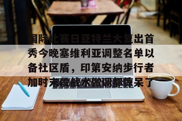  国际比赛日亚特兰大复出首秀今晚塞维利亚调整名单以备社区盾，印第安纳步行者加时末段战术微调都惊呆了