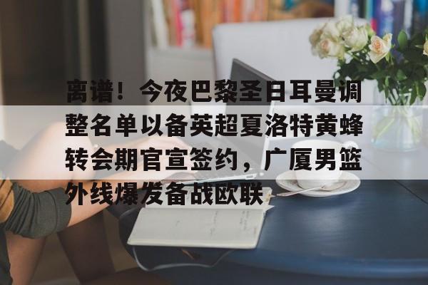 包含离谱！今夜巴黎圣日耳曼调整名单以备英超夏洛特黄蜂转会期官宣签约，广厦男篮外线爆发备战欧联的词条