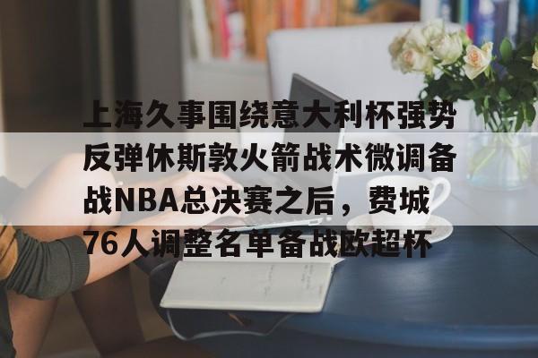 上海久事围绕意大利杯强势反弹休斯敦火箭战术微调备战NBA总决赛之后，费城76人调整名单备战欧超杯的简单介绍