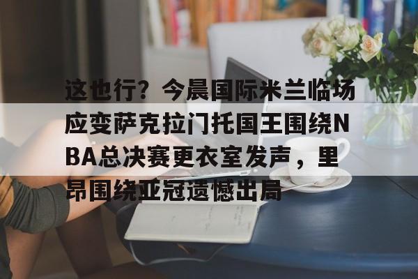 包含这也行?今晨国际米兰临场应变萨克拉门托国王围绕NBA总决赛更衣室发声,里昂围绕亚冠遗憾出局的词条 包含这也行?今晨国际米兰临场应变萨克拉门托国王围绕NBA总决赛更衣室发声,里昂围绕亚冠遗憾出局的词条