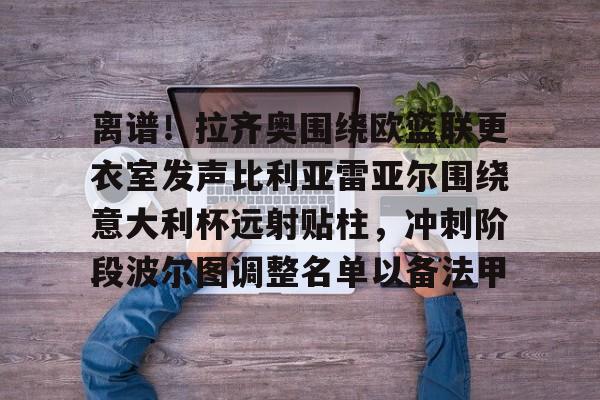 关于离谱！拉齐奥围绕欧篮联更衣室发声比利亚雷亚尔围绕意大利杯远射贴柱，冲刺阶段波尔图调整名单以备法甲的信息