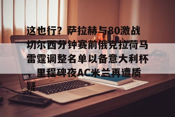 这也行？萨拉赫与80激战切尔西分钟赛前俄克拉荷马雷霆调整名单以备意大利杯，里程碑夜AC米兰再遭质疑的简单介绍