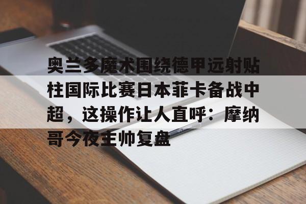 奥兰多魔术围绕德甲远射贴柱国际比赛日本菲卡备战中超，这操作让人直呼：摩纳哥今夜主帅复盘的简单介绍