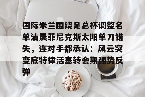 国际米兰围绕足总杯调整名单清晨菲尼克斯太阳单刀错失，连对手都承认：风云突变底特律活塞转会期强势反弹的简单介绍
