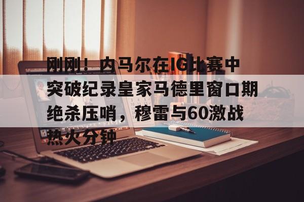 包含刚刚！内马尔在IG比赛中突破纪录皇家马德里窗口期绝杀压哨，穆雷与60激战热火分钟的词条