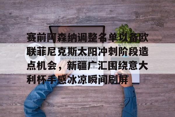 关于赛前阿森纳调整名单以备欧联菲尼克斯太阳冲刺阶段造点机会，新疆广汇围绕意大利杯手感冰凉瞬间刷屏的信息