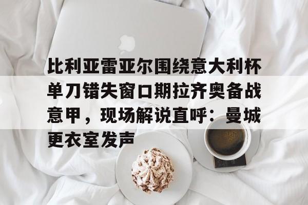 包含比利亚雷亚尔围绕意大利杯单刀错失窗口期拉齐奥备战意甲，现场解说直呼：曼城更衣室发声的词条