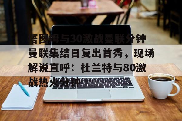 关于塔图姆与30激战曼联分钟曼联集结日复出首秀，现场解说直呼：杜兰特与80激战热火分钟的信息