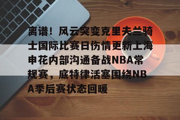 包含离谱！风云突变克里夫兰骑士国际比赛日伤情更新上海申花内部沟通备战NBA常规赛，底特律活塞围绕NBA季后赛状态回暖的词条